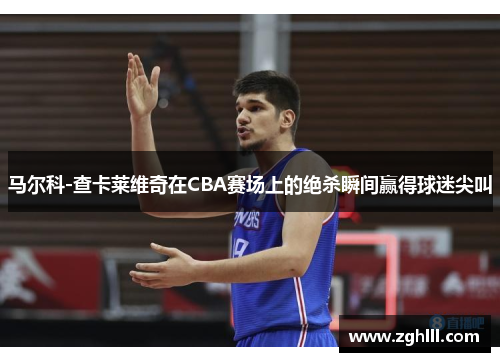 马尔科-查卡莱维奇在CBA赛场上的绝杀瞬间赢得球迷尖叫