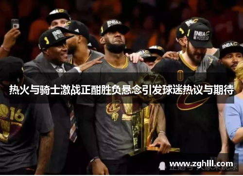 热火与骑士激战正酣胜负悬念引发球迷热议与期待