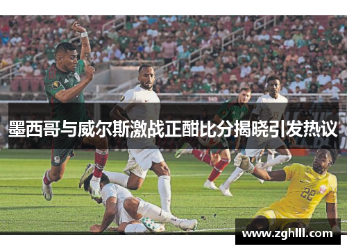 墨西哥与威尔斯激战正酣比分揭晓引发热议